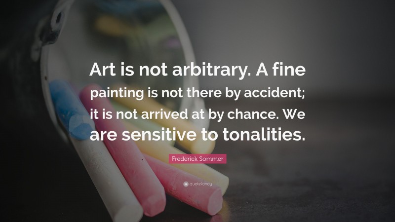 Frederick Sommer Quote: “Art is not arbitrary. A fine painting is not there by accident; it is not arrived at by chance. We are sensitive to tonalities.”
