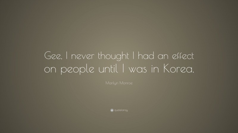 Marilyn Monroe Quote: “Gee, I never thought I had an effect on people until I was in Korea.”
