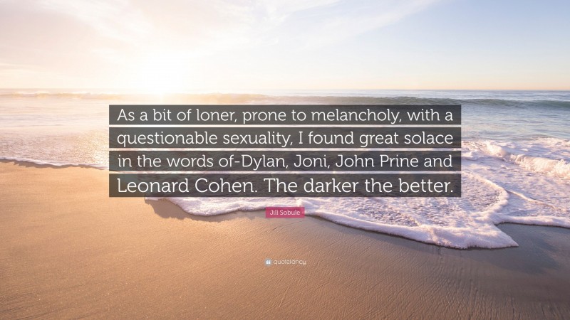 Jill Sobule Quote: “As a bit of loner, prone to melancholy, with a questionable sexuality, I found great solace in the words of-Dylan, Joni, John Prine and Leonard Cohen. The darker the better.”