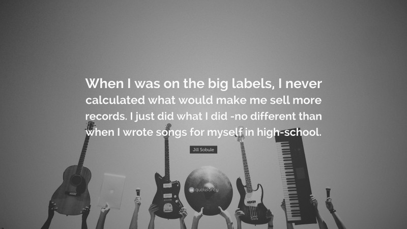 Jill Sobule Quote: “When I was on the big labels, I never calculated what would make me sell more records. I just did what I did -no different than when I wrote songs for myself in high-school.”