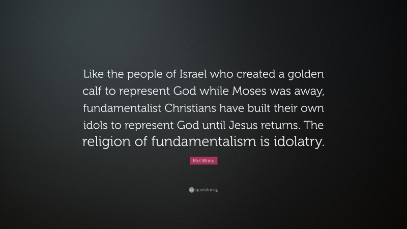 Mel White Quote: “Like the people of Israel who created a golden calf to represent God while Moses was away, fundamentalist Christians have built their own idols to represent God until Jesus returns. The religion of fundamentalism is idolatry.”