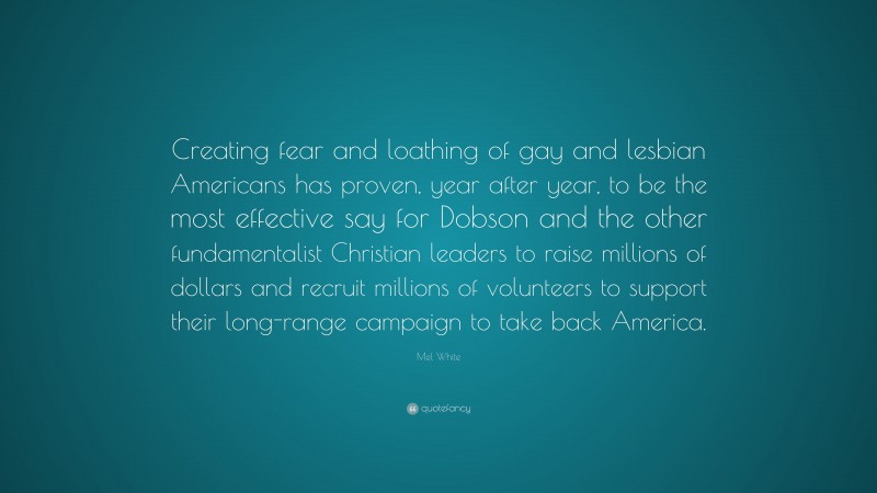 Mel White Quote: “Creating fear and loathing of gay and lesbian Americans has proven, year after year, to be the most effective say for Dobson and the other fundamentalist Christian leaders to raise millions of dollars and recruit millions of volunteers to support their long-range campaign to take back America.”