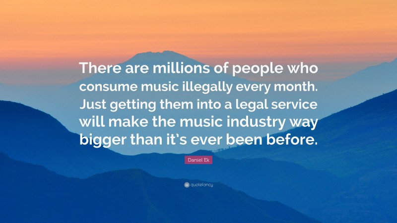 Daniel Ek Quote: “There are millions of people who consume music illegally every month. Just getting them into a legal service will make the music industry way bigger than it’s ever been before.”