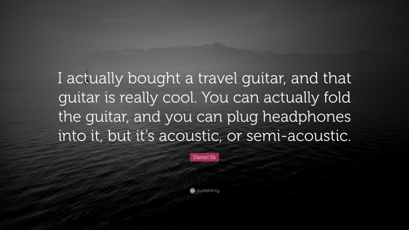 Daniel Ek Quote: “I actually bought a travel guitar, and that guitar is really cool. You can actually fold the guitar, and you can plug headphones into it, but it’s acoustic, or semi-acoustic.”