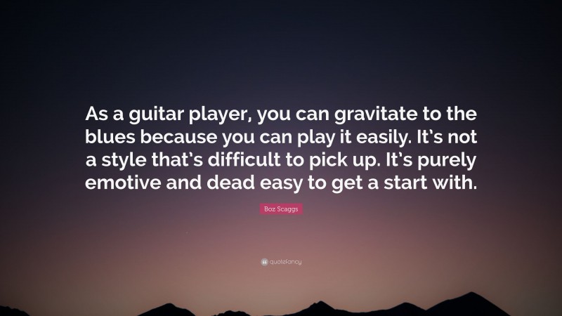 Boz Scaggs Quote: “As a guitar player, you can gravitate to the blues because you can play it easily. It’s not a style that’s difficult to pick up. It’s purely emotive and dead easy to get a start with.”