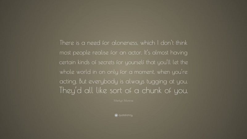 Marilyn Monroe Quote: “There is a need for aloneness, which I don’t think most people realise for an actor. It’s almost having certain kinds of secrets for yourself that you’ll let the whole world in on only for a moment, when you’re acting. But everybody is always tugging at you. They’d all like sort of a chunk of you.”