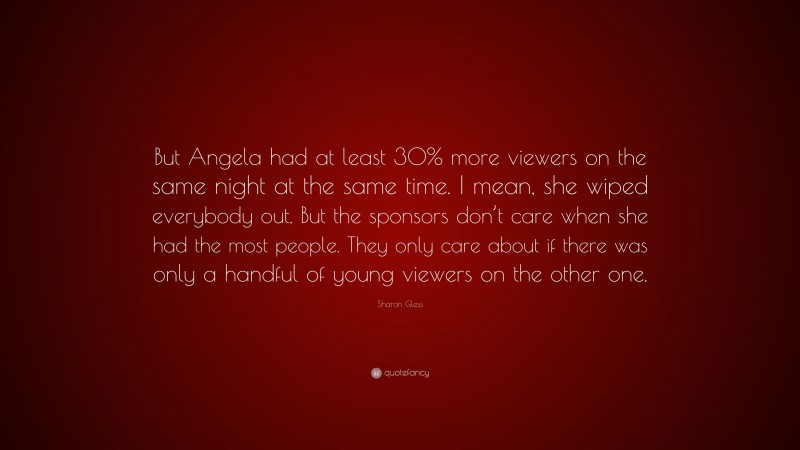 Sharon Gless Quote: “But Angela had at least 30% more viewers on the same night at the same time. I mean, she wiped everybody out. But the sponsors don’t care when she had the most people. They only care about if there was only a handful of young viewers on the other one.”