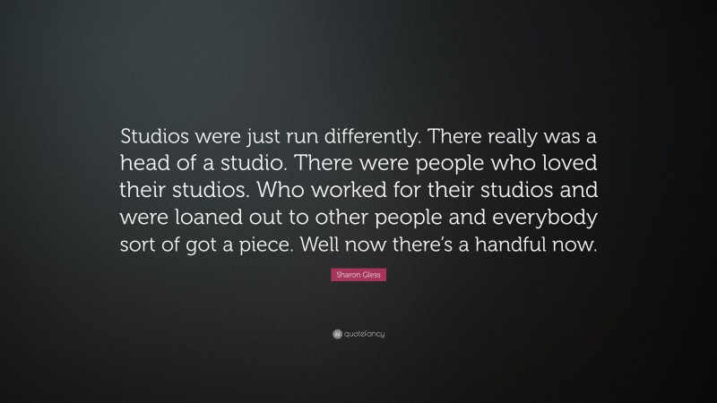 Sharon Gless Quote: “Studios were just run differently. There really was a head of a studio. There were people who loved their studios. Who worked for their studios and were loaned out to other people and everybody sort of got a piece. Well now there’s a handful now.”