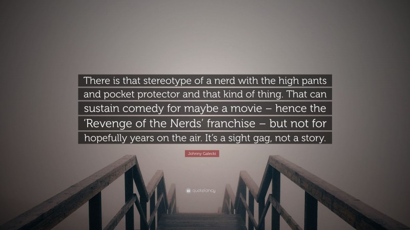 Johnny Galecki Quote: “There is that stereotype of a nerd with the high pants and pocket protector and that kind of thing. That can sustain comedy for maybe a movie – hence the ‘Revenge of the Nerds’ franchise – but not for hopefully years on the air. It’s a sight gag, not a story.”