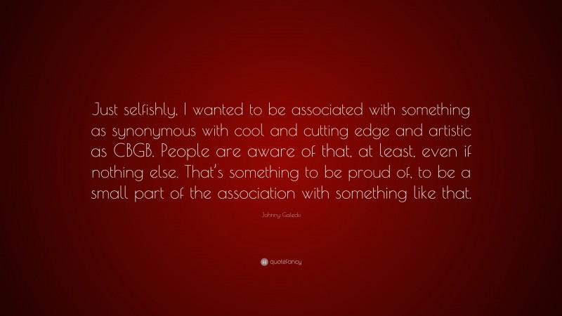 Johnny Galecki Quote: “Just selfishly, I wanted to be associated with something as synonymous with cool and cutting edge and artistic as CBGB. People are aware of that, at least, even if nothing else. That’s something to be proud of, to be a small part of the association with something like that.”