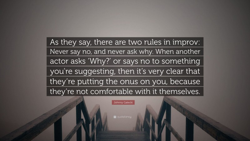 Johnny Galecki Quote: “As they say, there are two rules in improv: Never say no, and never ask why. When another actor asks ‘Why?’ or says no to something you’re suggesting, then it’s very clear that they’re putting the onus on you, because they’re not comfortable with it themselves.”