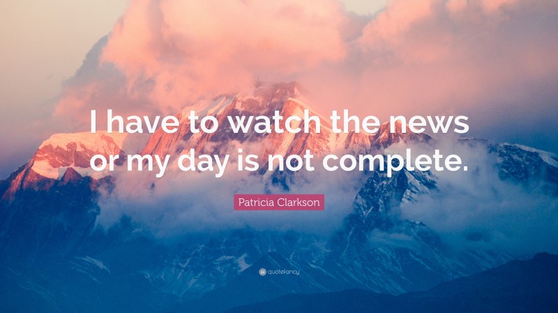 Patricia Clarkson Quote: “I have to watch the news or my day is not complete.”
