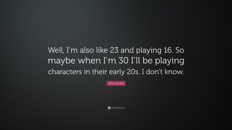 Amy Smart Quote: “Well, I’m also like 23 and playing 16. So maybe when I’m 30 I’ll be playing characters in their early 20s. I don’t know.”