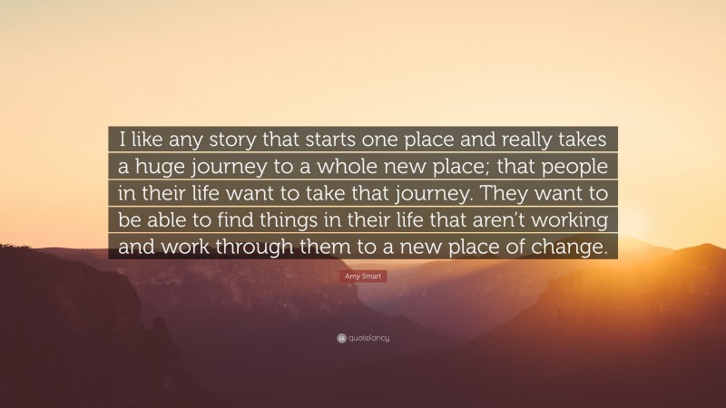 Amy Smart Quote: “I like any story that starts one place and really takes a huge journey to a whole new place; that people in their life want to take that journey. They want to be able to find things in their life that aren’t working and work through them to a new place of change.”