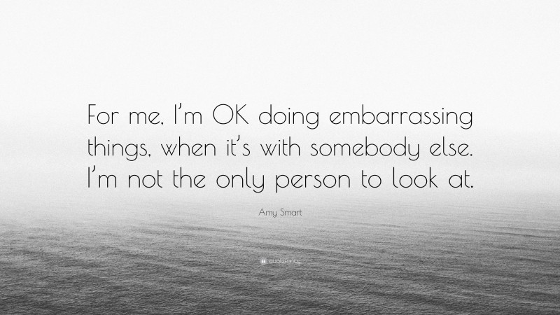 Amy Smart Quote: “For me, I’m OK doing embarrassing things, when it’s with somebody else. I’m not the only person to look at.”