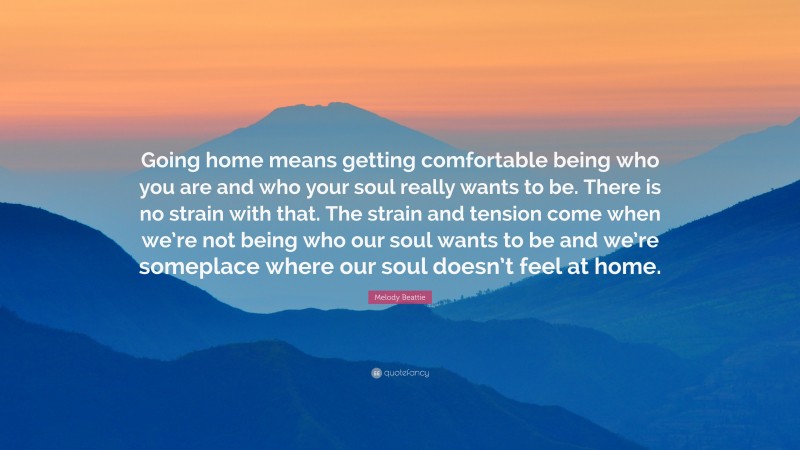 Melody Beattie Quote: “Going home means getting comfortable being who you are and who your soul really wants to be. There is no strain with that. The strain and tension come when we’re not being who our soul wants to be and we’re someplace where our soul doesn’t feel at home.”