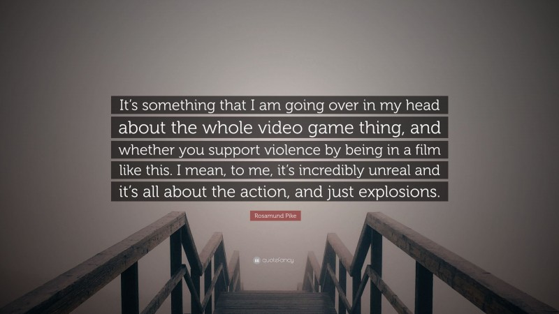 Rosamund Pike Quote: “It’s something that I am going over in my head about the whole video game thing, and whether you support violence by being in a film like this. I mean, to me, it’s incredibly unreal and it’s all about the action, and just explosions.”