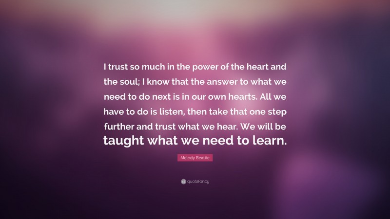 Melody Beattie Quote: “I trust so much in the power of the heart and the soul; I know that the answer to what we need to do next is in our own hearts. All we have to do is listen, then take that one step further and trust what we hear. We will be taught what we need to learn.”