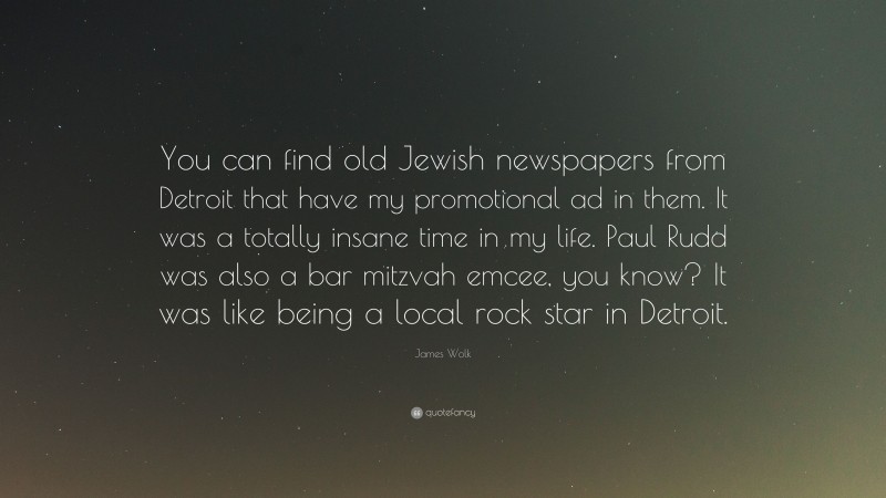 James Wolk Quote: “You can find old Jewish newspapers from Detroit that have my promotional ad in them. It was a totally insane time in my life. Paul Rudd was also a bar mitzvah emcee, you know? It was like being a local rock star in Detroit.”