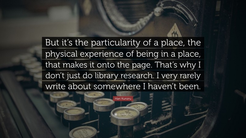 Hari Kunzru Quote: “But it’s the particularity of a place, the physical experience of being in a place, that makes it onto the page. That’s why I don’t just do library research. I very rarely write about somewhere I haven’t been.”