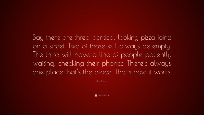 Hari Kunzru Quote: “Say there are three identical-looking pizza joints on a street. Two of those will always be empty. The third will have a line of people patiently waiting, checking their phones. There’s always one place that’s the place. That’s how it works.”