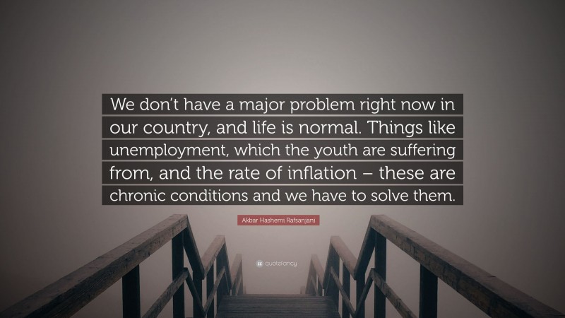 Akbar Hashemi Rafsanjani Quote: “We don’t have a major problem right now in our country, and life is normal. Things like unemployment, which the youth are suffering from, and the rate of inflation – these are chronic conditions and we have to solve them.”