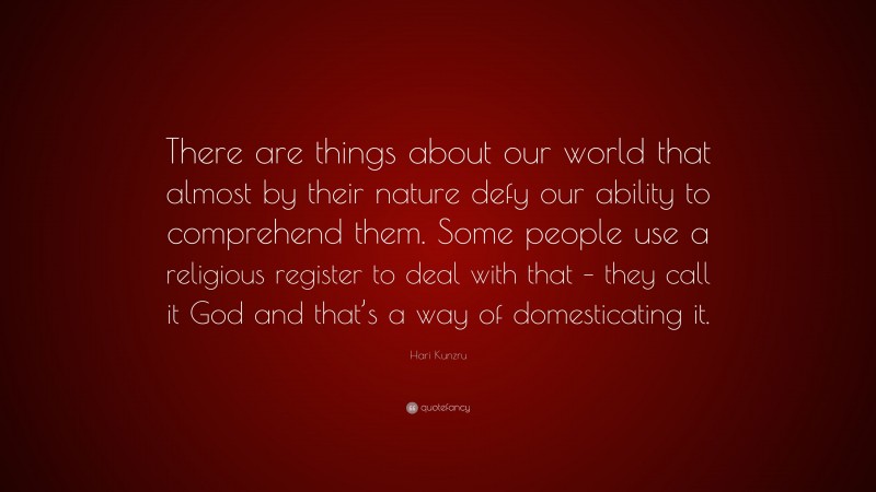 Hari Kunzru Quote: “There are things about our world that almost by their nature defy our ability to comprehend them. Some people use a religious register to deal with that – they call it God and that’s a way of domesticating it.”