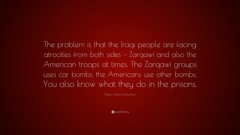 Akbar Hashemi Rafsanjani Quote: “The problem is that the Iraqi people are facing atrocities from both sides – Zarqawi and also the American troops at times. The Zarqawi groups uses car bombs, the Americans use other bombs. You also know what they do in the prisons.”