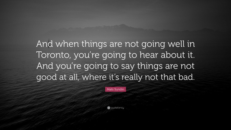 Mats Sundin Quote: “And when things are not going well in Toronto, you’re going to hear about it. And you’re going to say things are not good at all, where it’s really not that bad.”