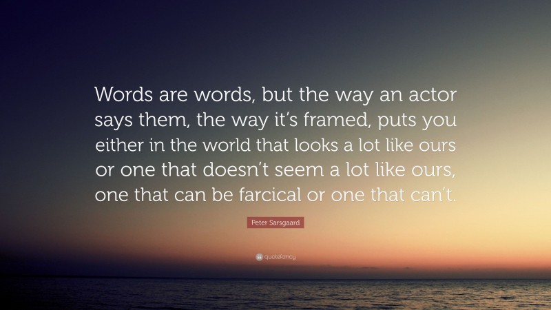 Peter Sarsgaard Quote: “Words are words, but the way an actor says them, the way it’s framed, puts you either in the world that looks a lot like ours or one that doesn’t seem a lot like ours, one that can be farcical or one that can’t.”