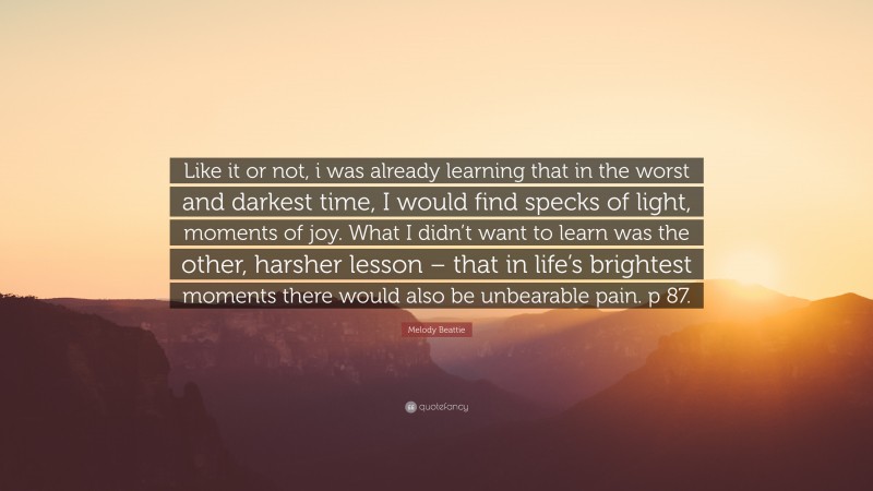 Melody Beattie Quote: “Like it or not, i was already learning that in the worst and darkest time, I would find specks of light, moments of joy. What I didn’t want to learn was the other, harsher lesson – that in life’s brightest moments there would also be unbearable pain. p 87.”