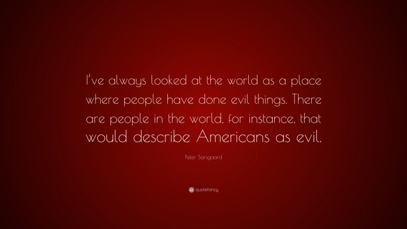 Peter Sarsgaard Quote: “I’ve always looked at the world as a place where people have done evil things. There are people in the world, for instance, that would describe Americans as evil.”