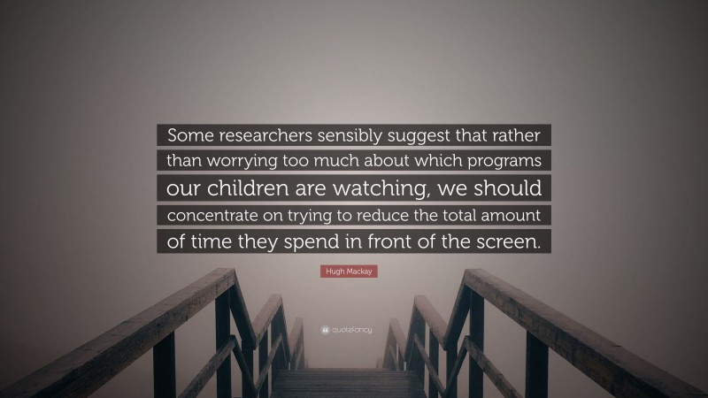 Hugh Mackay Quote: “Some researchers sensibly suggest that rather than worrying too much about which programs our children are watching, we should concentrate on trying to reduce the total amount of time they spend in front of the screen.”