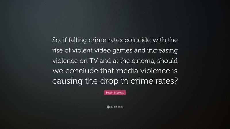 Hugh Mackay Quote: “So, if falling crime rates coincide with the rise of violent video games and increasing violence on TV and at the cinema, should we conclude that media violence is causing the drop in crime rates?”