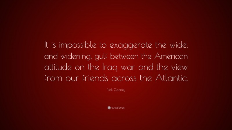 Nick Clooney Quote: “It is impossible to exaggerate the wide, and widening, gulf between the American attitude on the Iraq war and the view from our friends across the Atlantic.”