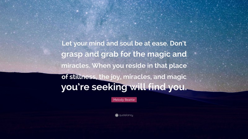 Melody Beattie Quote: “Let your mind and soul be at ease. Don’t grasp and grab for the magic and miracles. When you reside in that place of stillness, the joy, miracles, and magic you’re seeking will find you.”