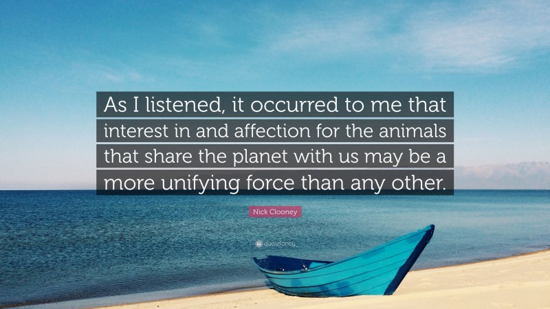 Nick Clooney Quote: “As I listened, it occurred to me that interest in and affection for the animals that share the planet with us may be a more unifying force than any other.”