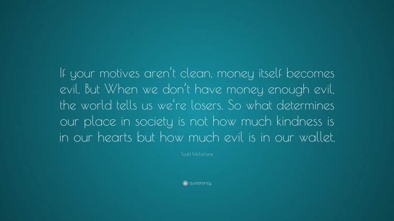 Todd McFarlane Quote: “If your motives aren’t clean, money itself becomes evil. But When we don’t have money enough evil, the world tells us we’re losers. So what determines our place in society is not how much kindness is in our hearts but how much evil is in our wallet.”