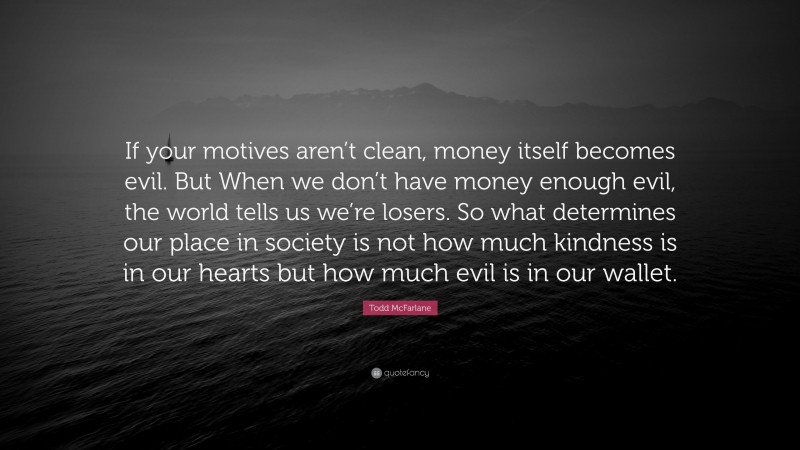 Todd McFarlane Quote: “If your motives aren’t clean, money itself becomes evil. But When we don’t have money enough evil, the world tells us we’re losers. So what determines our place in society is not how much kindness is in our hearts but how much evil is in our wallet.”