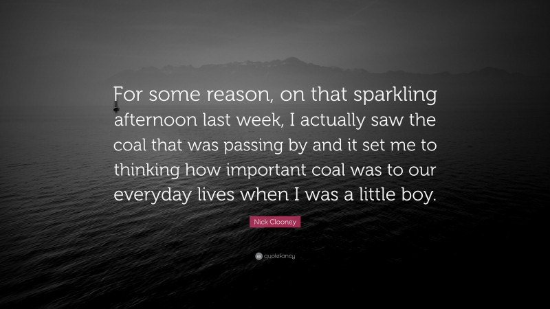 Nick Clooney Quote: “For some reason, on that sparkling afternoon last week, I actually saw the coal that was passing by and it set me to thinking how important coal was to our everyday lives when I was a little boy.”