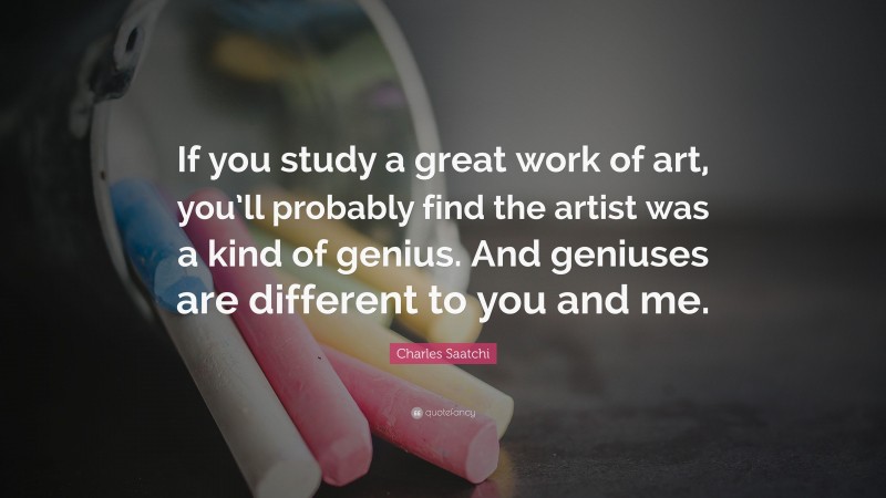 Charles Saatchi Quote: “If you study a great work of art, you’ll probably find the artist was a kind of genius. And geniuses are different to you and me.”