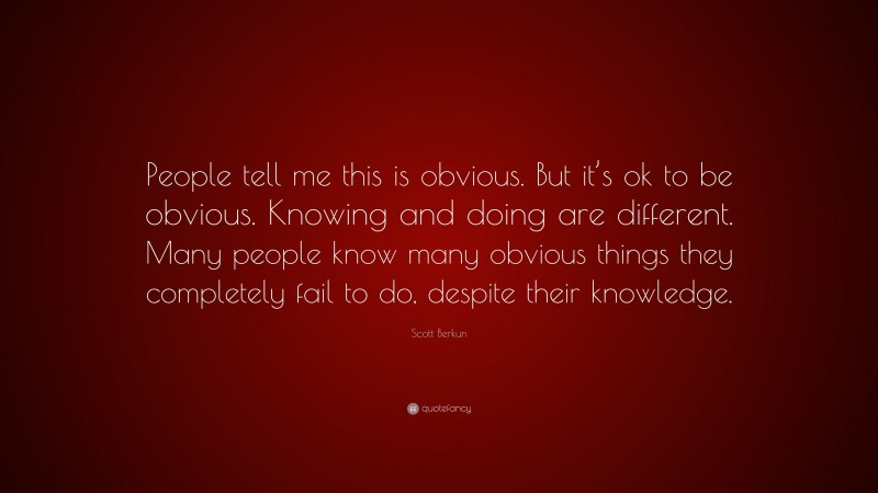 Scott Berkun Quote: “People tell me this is obvious. But it’s ok to be obvious. Knowing and doing are different. Many people know many obvious things they completely fail to do, despite their knowledge.”