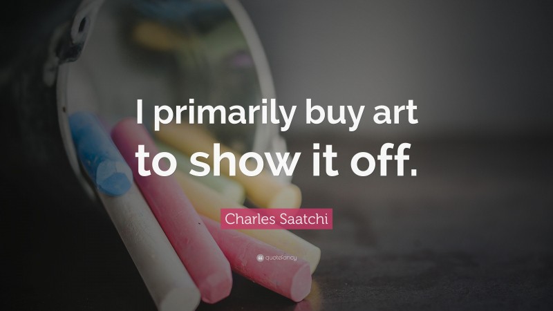 Charles Saatchi Quote: “I primarily buy art to show it off.”