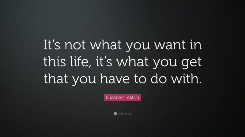 Elizabeth Aston Quote: “It’s not what you want in this life, it’s what you get that you have to do with.”