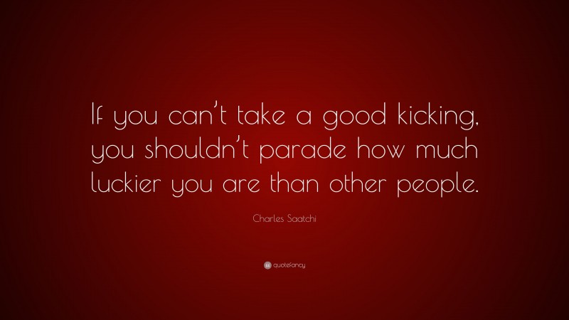 Charles Saatchi Quote: “If you can’t take a good kicking, you shouldn’t parade how much luckier you are than other people.”