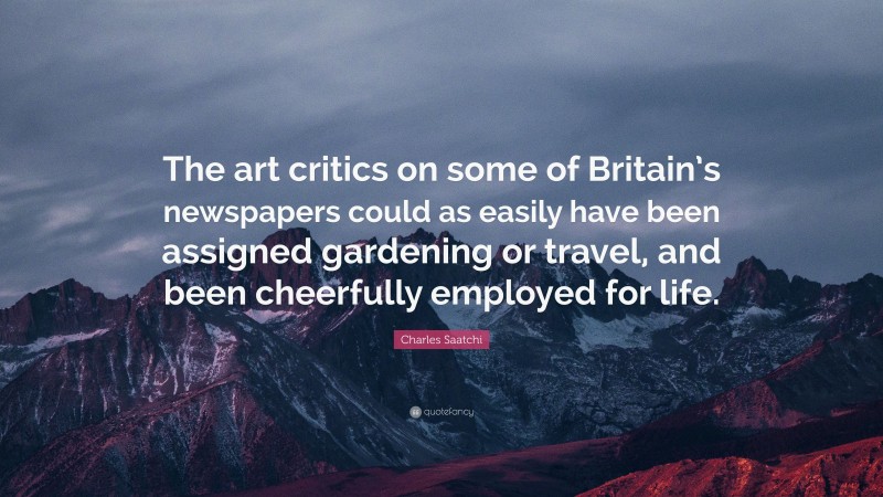 Charles Saatchi Quote: “The art critics on some of Britain’s newspapers could as easily have been assigned gardening or travel, and been cheerfully employed for life.”