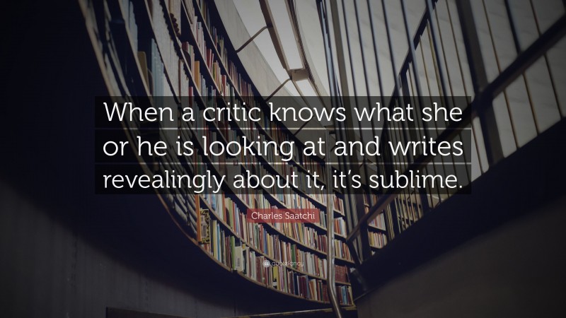 Charles Saatchi Quote: “When a critic knows what she or he is looking at and writes revealingly about it, it’s sublime.”