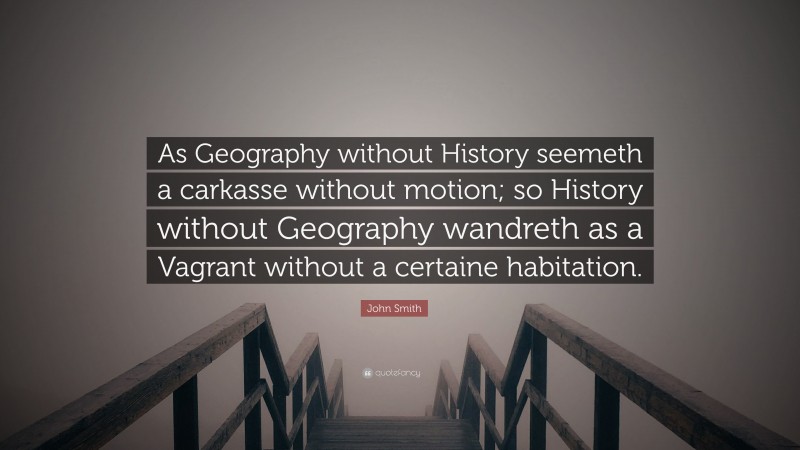 John Smith Quote: “As Geography without History seemeth a carkasse without motion; so History without Geography wandreth as a Vagrant without a certaine habitation.”