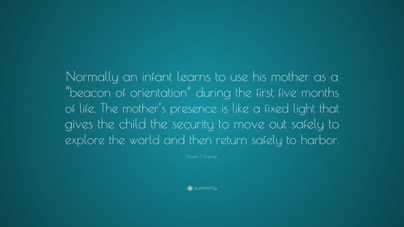 Louise J. Kaplan Quote: “Normally an infant learns to use his mother as a “beacon of orientation” during the first five months of life. The mother’s presence is like a fixed light that gives the child the security to move out safely to explore the world and then return safely to harbor.”