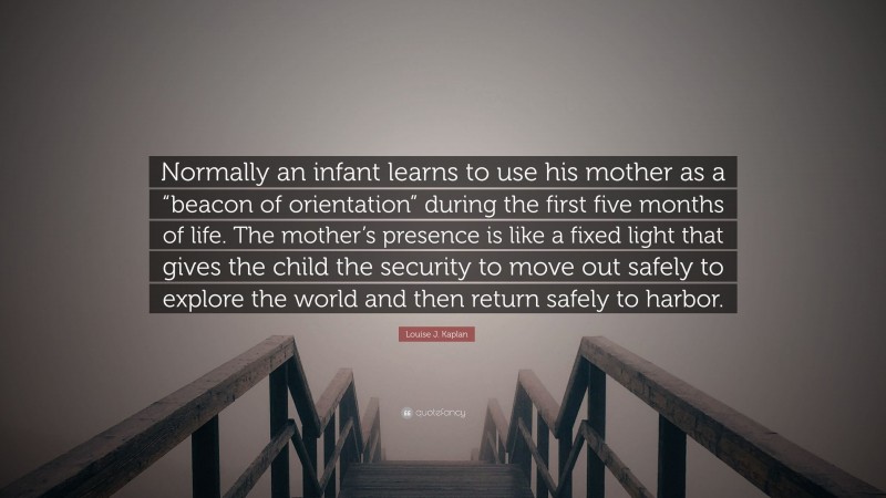 Louise J. Kaplan Quote: “Normally an infant learns to use his mother as a “beacon of orientation” during the first five months of life. The mother’s presence is like a fixed light that gives the child the security to move out safely to explore the world and then return safely to harbor.”